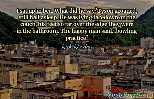 I sat up in bed. What did he say?Tyson groaned, still half asleep. He was lying facedown on the couch, his feet so far over the edge they were in the bathroom. The happy man said...bowling practice?