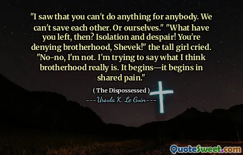 "I saw that you can't do anything for anybody. We can't save each other. Or ourselves." "What have you left, then? Isolation and despair! You're denying brotherhood, Shevek!" the tall girl cried. "No-no, I'm not. I'm trying to say what I think brotherhood really is. It begins—it begins in shared pain."