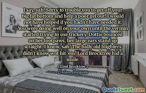 I say, sah! Sorry to trouble you to get off your big fat bottom and help a poor gel out! I would not have helped if you hadn't have needed it. You were doing well on your own until the vermin started trying to use trickery. Dottie bounced on her footpaws, her large ears stand up straight. I know, sah! The bally old blighters didn't know wot hit 'em! Lord Brocktree hid a smile.