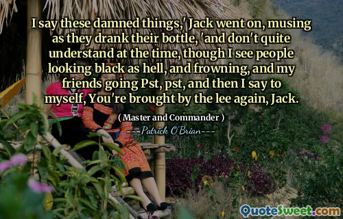 I say these damned things,' Jack went on, musing as they drank their bottle, 'and don't quite understand at the time, though I see people looking black as hell, and frowning, and my friends going Pst, pst, and then I say to myself, You're brought by the lee again, Jack.