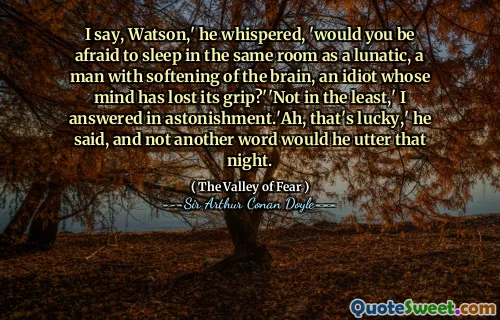 I say, Watson,' he whispered, 'would you be afraid to sleep in the same room as a lunatic, a man with softening of the brain, an idiot whose mind has lost its grip?''Not in the least,' I answered in astonishment.'Ah, that's lucky,' he said, and not another word would he utter that night.