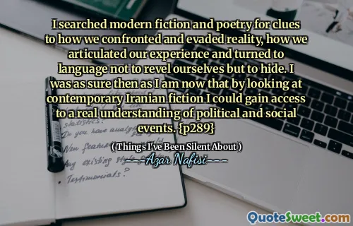 我搜索了现代小说和诗歌，以了解我们如何面对和逃避现实的线索，我们如何阐明我们的经验，并转向语言，而不是陶醉于自己，而是隐藏。当时我可以肯定的是，通过查看当代伊朗小说，我可以获得对政治和社会事件的真正理解。 {p289}