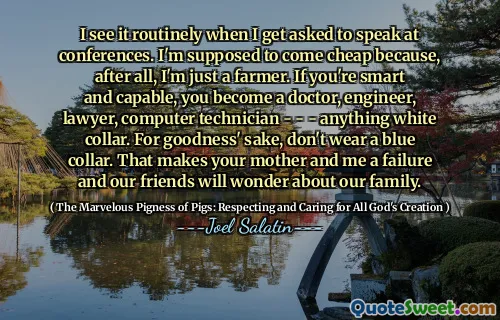 I see it routinely when I get asked to speak at conferences. I'm supposed to come cheap because, after all, I'm just a farmer. If you're smart and capable, you become a doctor, engineer, lawyer, computer technician - - - anything white collar. For goodness' sake, don't wear a blue collar. That makes your mother and me a failure and our friends will wonder about our family.