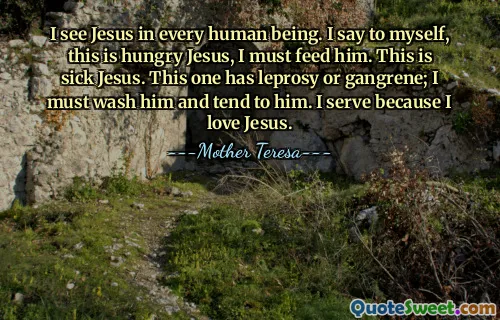 I see Jesus in every human being. I say to myself, this is hungry Jesus, I must feed him. This is sick Jesus. This one has leprosy or gangrene; I must wash him and tend to him. I serve because I love Jesus.