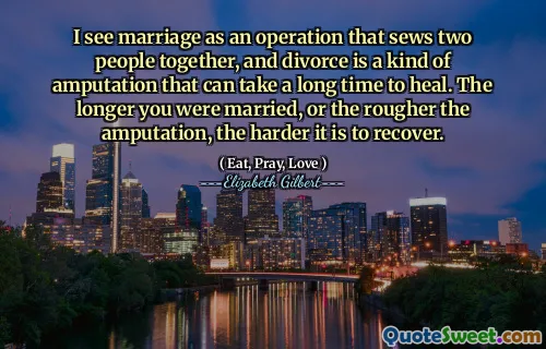I see marriage as an operation that sews two people together, and divorce is a kind of amputation that can take a long time to heal. The longer you were married, or the rougher the amputation, the harder it is to recover.