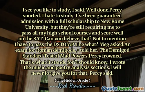 I see you like to study, I said. Well done.Percy snorted. I hate to study. I've been guaranteed admission with a full scholarship to New Rome University, but they're still requiring me to pass all my high school courses and score well on the SAT. Can you believe that? Not to mention I have to pass the DSTOMP.The what? Meg asked.An exam for Roman demigods, I told her. The Demigod Standard Test of Mad Powers.Percy frowned. That's what it stands for?I should know. I wrote the music and poetry analysis sections.I will never forgive you for that, Percy said.