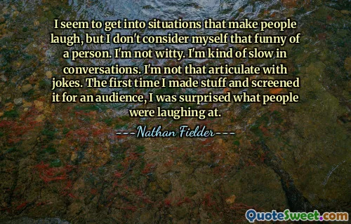 I seem to get into situations that make people laugh, but I don't consider myself that funny of a person. I'm not witty. I'm kind of slow in conversations. I'm not that articulate with jokes. The first time I made stuff and screened it for an audience, I was surprised what people were laughing at.