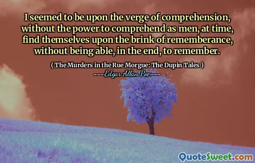 I seemed to be upon the verge of comprehension, without the power to comprehend as men, at time, find themselves upon the brink of rememberance, without being able, in the end, to remember.