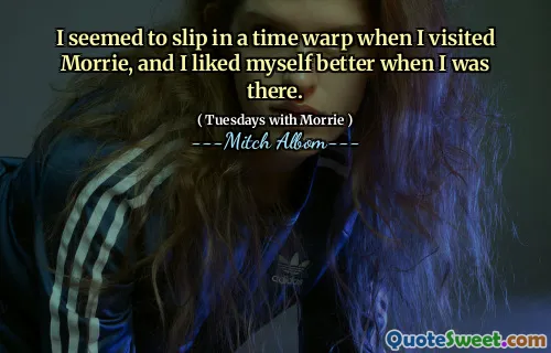 I seemed to slip in a time warp when I visited Morrie, and I liked myself better when I was there.