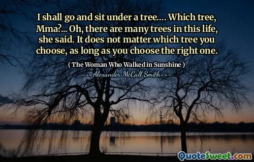 I shall go and sit under a tree…. Which tree, Mma?... Oh, there are many trees in this life, she said. It does not matter which tree you choose, as long as you choose the right one.