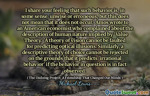 I share your feeling that such behavior is, in some sense, unwise or erroneous, but this does not mean that it does not occur,' Amos wrote to an American economist who complained about the description of human nature implied by 'Value Theory.' 'A theory of vision cannot be faulted for predicting optical illusions. Similarly, a descriptive theory of choice cannot be rejected on the grounds that it predicts 'irrational behavior' if the behavior in question is in fact observed.