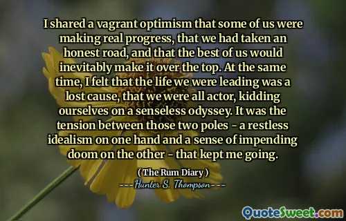 لقد شاركت تفاؤل متشرد بأن البعض منا كان يحرز تقدماً حقيقياً ، وأننا اتخذنا طريقًا صادقًا ، وأن أفضل ما فينا سيجعله حتماً. في الوقت نفسه ، شعرت أن الحياة التي كنا نؤديها كانت قضية ضائعة ، وأننا جميعًا ممثلون ، نمتزح أنفسنا على أوديسي لا معنى له. كان التوتر بين هذين القطبين - مثالية لا يهدأ من جهة وشعور بالتهوية الوشيكة من جهة أخرى - مما جعلني أستمر.