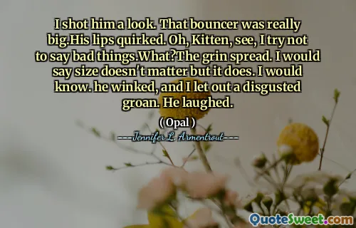 I shot him a look. That bouncer was really big.His lips quirked. Oh, Kitten, see, I try not to say bad things.What?The grin spread. I would say size doesn't matter but it does. I would know. he winked, and I let out a disgusted groan. He laughed.