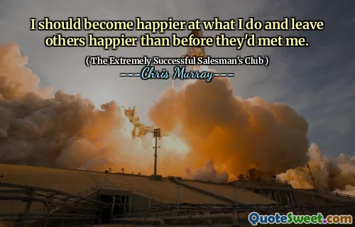 I should become happier at what I do and leave others happier than before they'd met me.