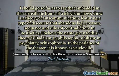 I should go so far as to say that embedded in the surrealistic frame of a television news show is a theory of anticommunication, featuring a type of discourse that abandons logic, reason, sequence and rules of contradiction. In aesthetics, I believe the name given to this theory is Dadaism; in philosophy, nihilism; in psychiatry, schizophrenia. In the parlance of the theater, it is known as vaudeville.