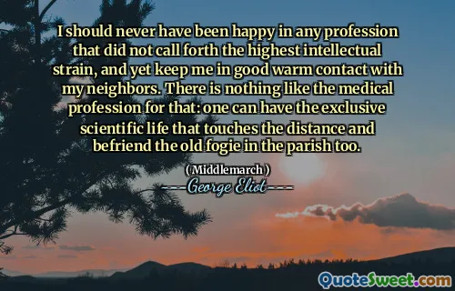 I should never have been happy in any profession that did not call forth the highest intellectual strain, and yet keep me in good warm contact with my neighbors. There is nothing like the medical profession for that: one can have the exclusive scientific life that touches the distance and befriend the old fogie in the parish too.
