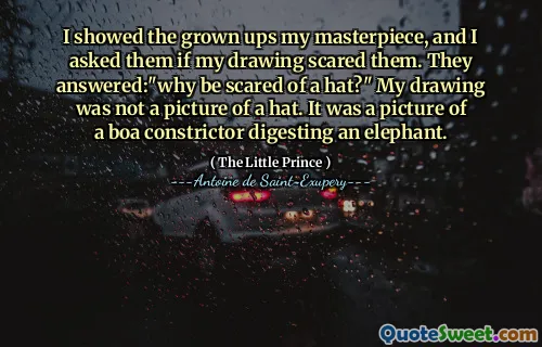 I showed the grown ups my masterpiece, and I asked them if my drawing scared them. They answered:"why be scared of a hat?" My drawing was not a picture of a hat. It was a picture of a boa constrictor digesting an elephant.