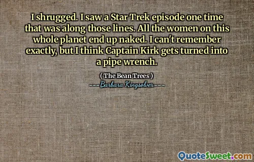 I shrugged. I saw a Star Trek episode one time that was along those lines. All the women on this whole planet end up naked. I can't remember exactly, but I think Captain Kirk gets turned into a pipe wrench.