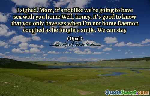 I sighed. Mom, it's not like we're going to have sex with you home.Well, honey, it's good to know that you only have sex when I'm not home.Daemon coughed as he fought a smile. We can stay