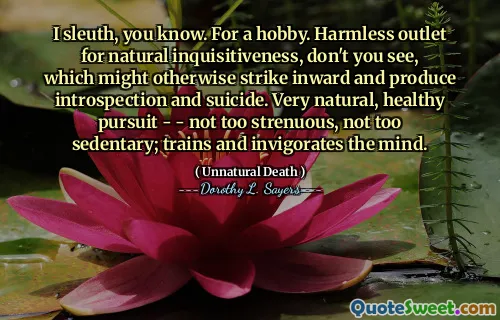 I sleuth, you know. For a hobby. Harmless outlet for natural inquisitiveness, don't you see, which might otherwise strike inward and produce introspection and suicide. Very natural, healthy pursuit - - not too strenuous, not too sedentary; trains and invigorates the mind.