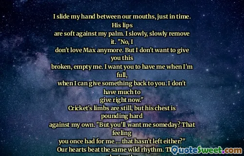 I slide my hand between our mouths, just in time. His lips
are soft against my palm. I slowly, slowly remove it. "No, I
don't love Max anymore. But I don't want to give you this
broken, empty me. I want you to have me when I'm full,
when I can give something back to you. I don't have much to
give right now."
Cricket's limbs are still, but his chest is pounding hard
against my own. "But you'll want me someday? That feeling
you once had for me … that hasn't left either?"
Our hearts beat the same wild rhythm. They're playing the
same song.
"It never left," I say.