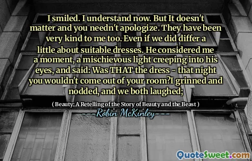 I smiled. I understand now. But It doesn't matter and you needn't apologize. They have been very kind to me too. Even if we did differ a little about suitable dresses. He considered me a moment, a mischievous light creeping into his eyes, and said: Was THAT the dress - that night you wouldn't come out of your room?I grinned and nodded, and we both laughed;