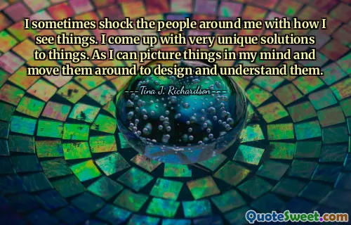 I sometimes shock the people around me with how I see things. I come up with very unique solutions to things. As I can picture things in my mind and move them around to design and understand them.