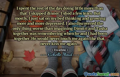 I spent the rest of the day doing little more than that. I skipped dinner. I shed a few tears. But mostly, I just sat on my bed thinking and growing more and more depressed. I also discovered the only thing worse than imagining Dimitri and Tasha together was remembering when he and I had been together. He would never touch me again like that, never kiss me again…