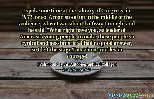 I spoke one time at the Library of Congress, in 1972, or so. A man stood up in the middle of the audience, when I was about halfway through, and he said, "What right have you, as leader of America's young people, to make those people so cynical and pessimistic?"I had no good answer, so I left the stage.Talk about profiles in courage!