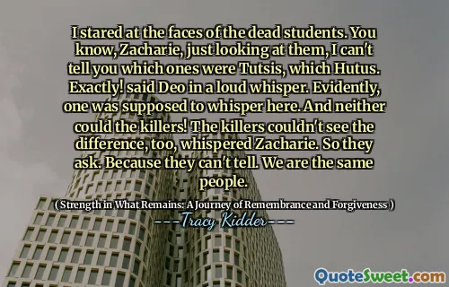 나는 죽은 학생들의 얼굴을 쳐다 보았다. 아시다시피, Zacharie, 그냥 그들을보고 있는데, 어느 것이 Hutus인지 말할 수 없습니다. 정확히! 큰 속삭임으로 Deo가 말했다. 분명히, 하나는 여기서 속삭 이기로되어있었습니다. 그리고 살인자들도 할 수 없었습니다! 살인자들도 차이를 볼 수 없었습니다. 그래서 그들은 묻습니다. 그들은 말할 수 없기 때문에. 우리는 같은 사람들입니다.