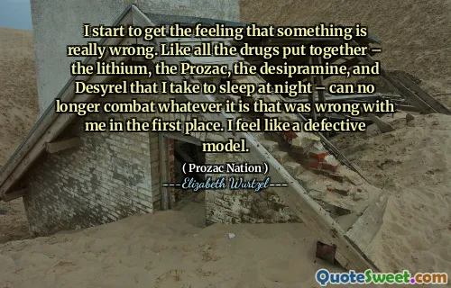 I start to get the feeling that something is really wrong. Like all the drugs put together – the lithium, the Prozac, the desipramine, and Desyrel that I take to sleep at night – can no longer combat whatever it is that was wrong with me in the first place. I feel like a defective model.
