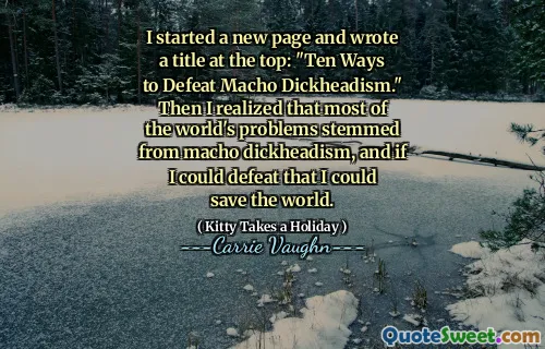 I started a new page and wrote a title at the top: "Ten Ways to Defeat Macho Dickheadism." Then I realized that most of the world's problems stemmed from macho dickheadism, and if I could defeat that I could save the world.