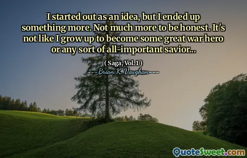 I started out as an idea, but I ended up something more. Not much more to be honest. It's not like I grow up to become some great war hero or any sort of all-important savior...