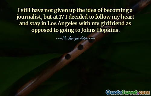 I still have not given up the idea of becoming a journalist, but at 17 I decided to follow my heart and stay in Los Angeles with my girlfriend as opposed to going to Johns Hopkins.