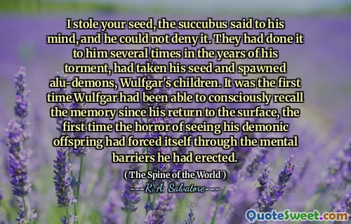 I stole your seed, the succubus said to his mind, and he could not deny it. They had done it to him several times in the years of his torment, had taken his seed and spawned alu-demons, Wulfgar's children. It was the first time Wulfgar had been able to consciously recall the memory since his return to the surface, the first time the horror of seeing his demonic offspring had forced itself through the mental barriers he had erected.