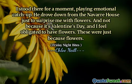 I stood there for a moment, playing emotional catch-up. He drove down from the Navarre House just to surprise me with flowers. And not because it's Valentine's Day, and I feel obligated to have flowers. These were just because flowers.