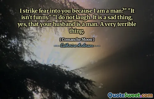 I strike fear into you because I am a man?" "It isn't funny." "I do not laugh. It is a sad thing, yes, that your husband is a man. A very terrible thing.