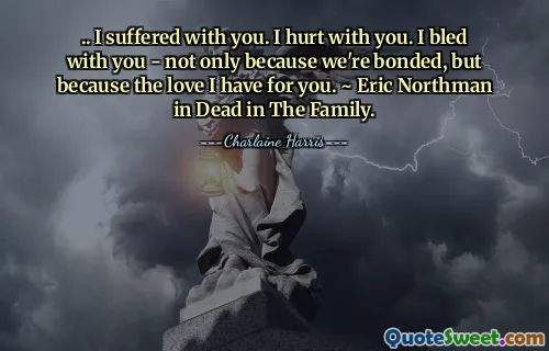 .. I suffered with you. I hurt with you. I bled with you - not only because we're bonded, but because the love I have for you. ~ Eric Northman in Dead in The Family.