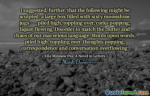 I suggested, further, that the following might be sculpted: a large box filled with sixty moonshine jugs - - piled high, toppling over, corks popping, liquor flowing. Disorder to match the clutter and chaos of our marvelous language. Words upon words, piled high, toppling over, thoughts popping, correspondence and conversation overflowing.
