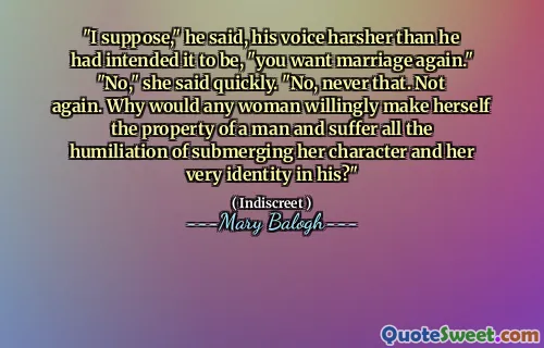 "I suppose," he said, his voice harsher than he had intended it to be, "you want marriage again." "No," she said quickly. "No, never that. Not again. Why would any woman willingly make herself the property of a man and suffer all the humiliation of submerging her character and her very identity in his?"