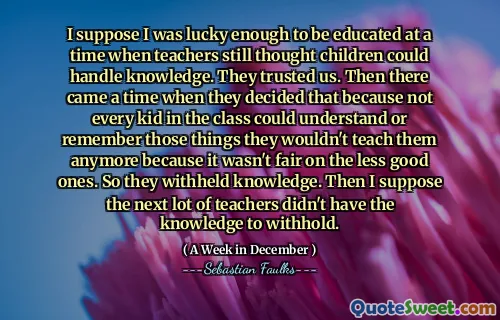 I suppose I was lucky enough to be educated at a time when teachers still thought children could handle knowledge. They trusted us. Then there came a time when they decided that because not every kid in the class could understand or remember those things they wouldn't teach them anymore because it wasn't fair on the less good ones. So they withheld knowledge. Then I suppose the next lot of teachers didn't have the knowledge to withhold.