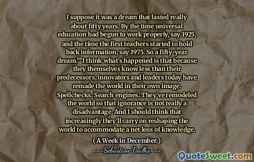 I suppose it was a dream that lasted really about fifty years. By the time universal education had begun to work properly, say 1925, and the time the first teachers started to hold back information, say 1975. So a fifty-year dream.""I think what's happened is that because they themselves know less than their predecessors, innovators and leaders today have remade the world in their own image. Spellchecks. Search engines. They've remodeled the world so that ignorance is not really a disadvantage. And I should think that increasingly they'll carry on reshaping the world to accommodate a net loss of knowledge.