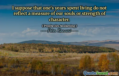 I suppose that one's years spent living do not reflect a measure of our souls or strength of character.