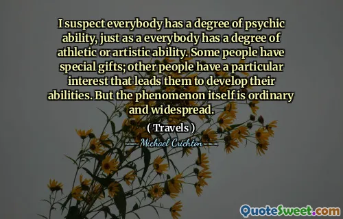 I suspect everybody has a degree of psychic ability, just as a everybody has a degree of athletic or artistic ability. Some people have special gifts; other people have a particular interest that leads them to develop their abilities. But the phenomenon itself is ordinary and widespread.