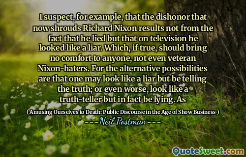 I suspect, for example, that the dishonor that now shrouds Richard Nixon results not from the fact that he lied but that on television he looked like a liar. Which, if true, should bring no comfort to anyone, not even veteran Nixon-haters. For the alternative possibilities are that one may look like a liar but be telling the truth; or even worse, look like a truth-teller but in fact be lying. As