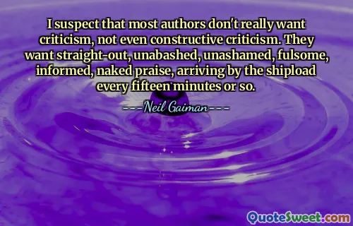 I suspect that most authors don't really want criticism, not even constructive criticism. They want straight-out, unabashed, unashamed, fulsome, informed, naked praise, arriving by the shipload every fifteen minutes or so.