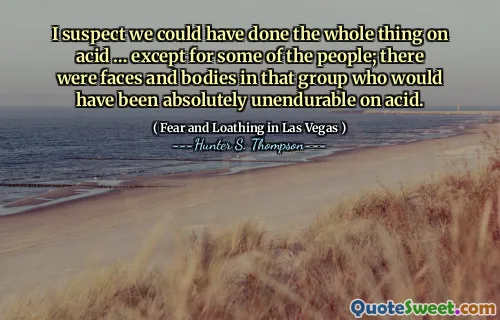 I suspect we could have done the whole thing on acid … except for some of the people; there were faces and bodies in that group who would have been absolutely unendurable on acid.