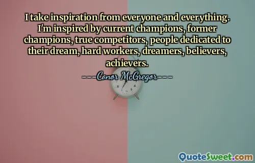 I take inspiration from everyone and everything. I'm inspired by current champions, former champions, true competitors, people dedicated to their dream, hard workers, dreamers, believers, achievers.