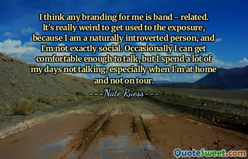 I think any branding for me is band - related. It's really weird to get used to the exposure, because I am a naturally introverted person, and I'm not exactly social. Occasionally I can get comfortable enough to talk, but I spend a lot of my days not talking, especially when I'm at home and not on tour.