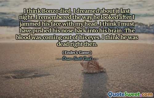 I think Bonzo died. I dreamed about it last night. I remembered the way he looked after I jammed his face with my head. I think I must have pushed his nose back into his brain. The blood was coming out of his eyes. I think he was dead right then.